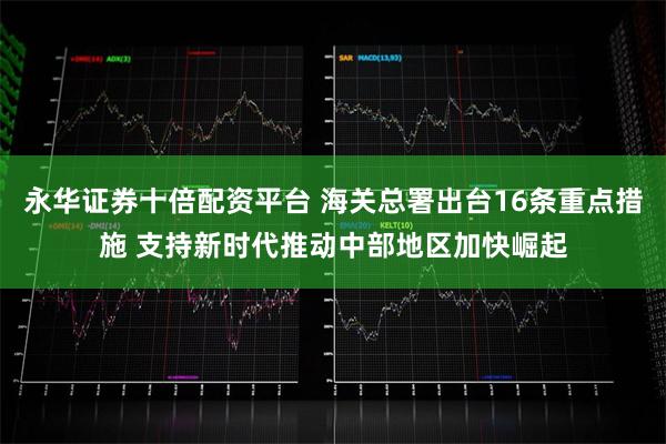 永华证券十倍配资平台 海关总署出台16条重点措施 支持新时代推动中部地区加快崛起