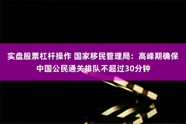 实盘股票杠杆操作 国家移民管理局:高峰期确保中国公民通关排队不超过30分钟