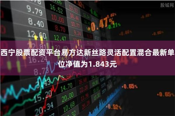 西宁股票配资平台易方达新丝路灵活配置混合最新单位净值为1.843元