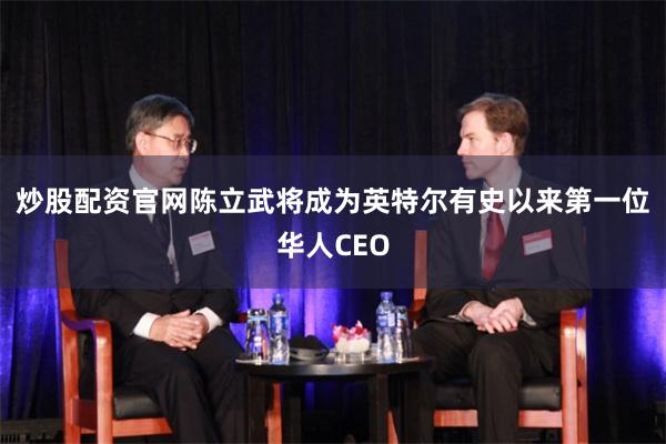 炒股配资官网 陈立武将成为英特尔有史以来第一位华人CEO