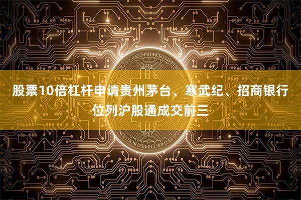 股票10倍杠杆申请 贵州茅台、寒武纪、招商银行位列沪股通成交前三