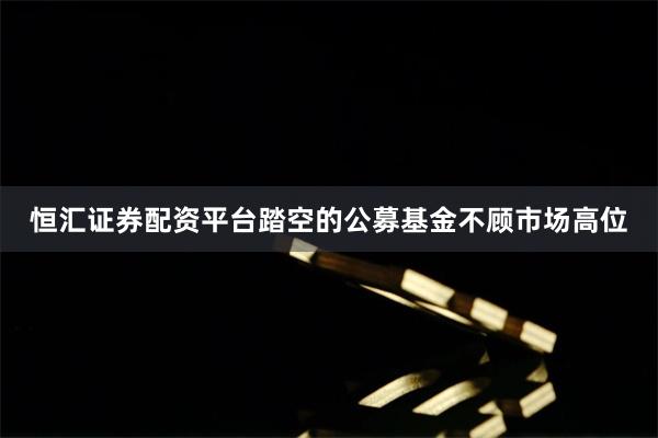 恒汇证券配资平台踏空的公募基金不顾市场高位