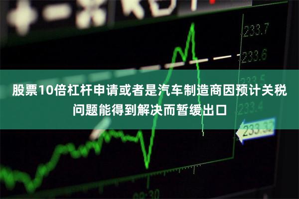 股票10倍杠杆申请或者是汽车制造商因预计关税问题能得到解决而暂缓出口