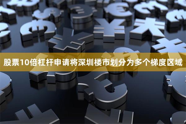 股票10倍杠杆申请将深圳楼市划分为多个梯度区域