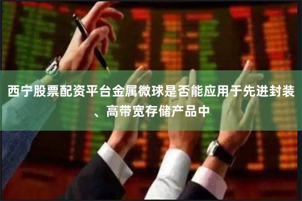 西宁股票配资平台金属微球是否能应用于先进封装、高带宽存储产品中