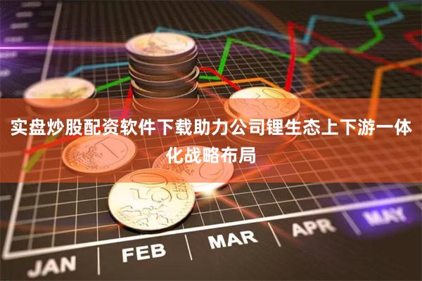 实盘炒股配资软件下载助力公司锂生态上下游一体化战略布局