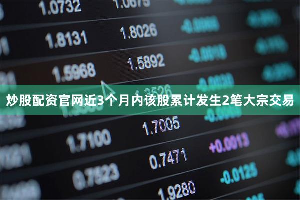 炒股配资官网近3个月内该股累计发生2笔大宗交易