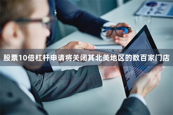股票10倍杠杆申请将关闭其北美地区的数百家门店