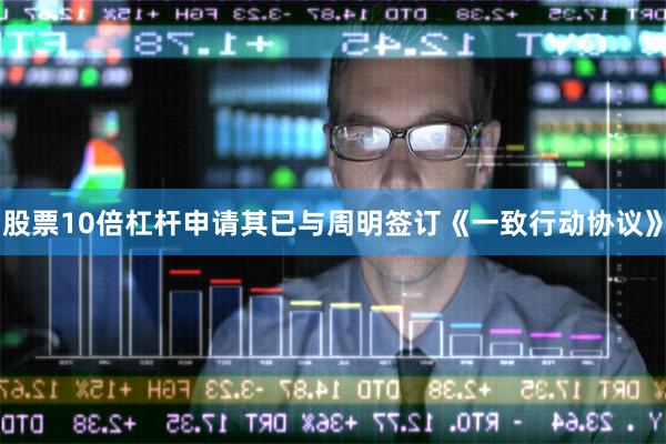 股票10倍杠杆申请其已与周明签订《一致行动协议》